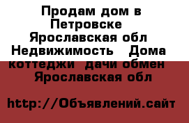 Продам дом в Петровске - Ярославская обл. Недвижимость » Дома, коттеджи, дачи обмен   . Ярославская обл.